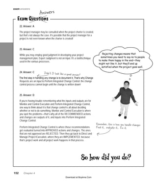 152   Chapter 4
22. Answer: A
The project manager may be consulted when the project charter is created,
but that’s not always the case. It’s possible that the project manager for a
project is not even known when the charter is created!
23. Answer: C
While you may employ good judgment in developing your project
management plan, Expert Judgment is not an input. It’s a tool/technique
used in the various processes.
24. Answer: C
The first step in handling any change is to document it. That’s why Change
Requests are an input to Perform Integrated Change Control: the change
control process cannot begin until the change is written down!
25. Answer: D
If you’re having trouble remembering what the inputs and outputs are for
Monitor and Control Execution and Perform Integrated Change Control,
one way to think about it is that change control is all about deciding
whether or not to do something. Monitor and Control Execution is where
you spot the problems—that’s why all of the RECOMMENDED actions
and changes are outputs of it, and inputs into Perform Integrated
Change Control.
Perform Integrated Change Control is where those recommendations
get evaluated turned into APPROVED actions and changes. The ones
that are not approved are REJECTED. Then they go back to Direct and
Manage Project Execution, where they are IMPLEMENTED, because
that’s project work and all project work happens in that process.
Didn’t D look like a good answer?
Remember, this is how you handle changes:
Find it… evaluate it… fix it.
So how did you do?
Rejecting changes means that
sometimes you need to say no to people
to make them happy in the end—they
might not like it, but they’ll end up
satisfied when the project goes well.
exam answers
Exam Questions
Answers
Download at Boykma.Com
 