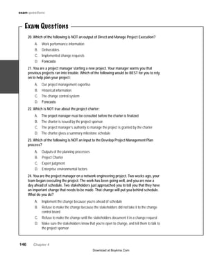 146   Chapter 4
Exam Questions
20. Which of the following is NOT an output of Direct and Manage Project Execution?
Work performance informationA.	
DeliverablesB.	
Implemented change requestsC.	
ForecastsD.	
21. You are a project manager starting a new project. Your manager warns you that
previous projects ran into trouble. Which of the following would be BEST for you to rely
on to help plan your project:
Our project management expertiseA.	
Historical informationB.	
The change control systemC.	
ForecastsD.	
22. Which is NOT true about the project charter:
The project manager must be consulted before the charter is finalizedA.	
The charter is issued by the projectB.	 sponsor
The project manager’s authority to manage the project is granted by the charterC.	
The charter gives a summary milestone scheduleD.	
23. Which of the following is NOT an input to the Develop Project Management Plan
process?
Outputs of the planning processesA.	
Project CharterB.	
Expert judgmentC.	
Enterprise environmental factorsD.	
24. You are the project manager on a network engineering project. Two weeks ago, your
team began executing the project. The work has been going well, and you are now a
day ahead of schedule. Two stakeholders just approached you to tell you that they have
an important change that needs to be made. That change will put you behind schedule.
What do you do?
Implement the change because you’re ahead of scheduleA.	
Refuse to make the change because the stakeholders did not take it to the changeB.	
control board
Refuse to make the change until the stakeholders document it in a change requestC.	
Make sure the stakeholders know that you’re open to change, and tell them to talk toD.	
the project sponsor
exam questions
Download at Boykma.Com
 