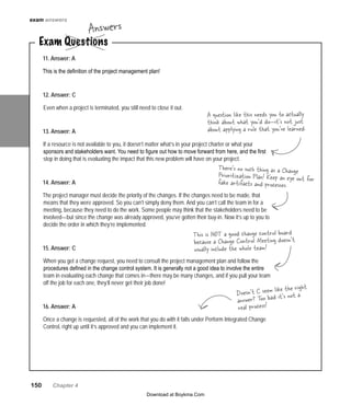 150   Chapter 4
11. Answer: A
This is the definition of the project management plan!
12. Answer: C
Even when a project is terminated, you still need to close it out.
13. Answer: A
If a resource is not available to you, it doesn’t matter what’s in your project charter or what your
sponsors and stakeholders want. You need to figure out how to move forward from here, and the first
step in doing that is evaluating the impact that this new problem will have on your project.
14. Answer: A
The project manager must decide the priority of the changes. If the changes need to be made, that
means that they were approved. So you can’t simply deny them. And you can’t call the team in for a
meeting, because they need to do the work. Some people may think that the stakeholders need to be
involved—but since the change was already approved, you’ve gotten their buy-in. Now it’s up to you to
decide the order in which they’re implemented.
15. Answer: C
When you get a change request, you need to consult the project management plan and follow the
procedures defined in the change control system. It is generally not a good idea to involve the entire
team in evaluating each change that comes in—there may be many changes, and if you pull your team
off the job for each one, they’ll never get their job done!
16. Answer: A
Once a change is requested, all of the work that you do with it falls under Perform Integrated Change
Control, right up until it’s approved and you can implement it.
A question like this needs you to actually
think about what you’d do—it’s not just
about applying a rule that you’ve learned.
This is NOT a good change control board
because a Change Control Meeting doesn’t
usually include the whole team!
There’s no such thing as a Change
Prioritization Plan! Keep an eye out forfake artifacts and processes.
exam answers
Doesn’t C seem like the right
answer? Too bad it’s not a
real process!
Exam Questions
Answers
Download at Boykma.Com
 