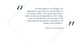 В мене мама з тих людей, які
вважають, що якщо ти не відповів, то
ти помер, тому… Це єдина причина, з
якої ти можеш не відповісти. От, і тому,
коли ти там бачиш, шо там цих п’ять
пропущених від мами, ти думаєш: «О
Боже, шо це буде?».
Юлія, 27 р., тестер, Вінниця
 