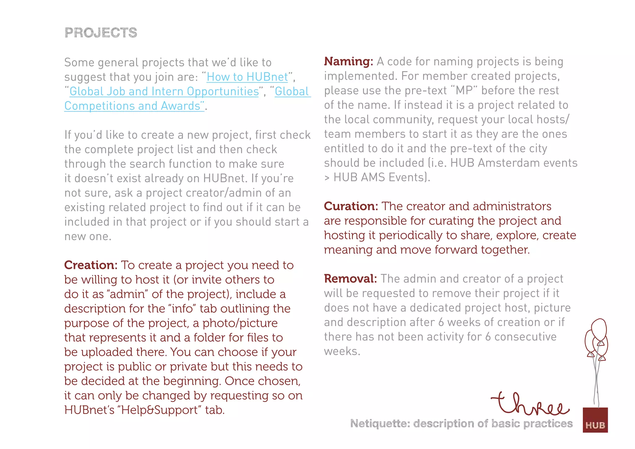 Projects

Some general projects that we’d like to              Naming: A code for naming projects is being
suggest that you join are: “How to HUBnet”,          implemented. For member created projects,
“Global Job and Intern Opportunities”, “Global       please use the pre-text “MP” before the rest
Competitions and Awards”.                            of the name. If instead it is a project related to
                                                     the local community, request your local hosts/
If you’d like to create a new project, first check   team members to start it as they are the ones
the complete project list and then check             entitled to do it and the pre-text of the city
through the search function to make sure             should be included (i.e. HUB Amsterdam events
it doesn’t exist already on HUBnet. If you’re        > HUB AMS Events).
not sure, ask a project creator/admin of an
existing related project to find out if it can be    Curation: The creator and administrators
included in that project or if you should start a    are responsible for curating the project and
new one.                                             hosting it periodically to share, explore, create
                                                     meaning and move forward together.
Creation: To create a project you need to
be willing to host it (or invite others to           Removal: The admin and creator of a project
do it as “admin” of the project), include a          will be requested to remove their project if it
description for the “info” tab outlining the         does not have a dedicated project host, picture
purpose of the project, a photo/picture              and description after 6 weeks of creation or if
that represents it and a folder for ﬁles to          there has not been activity for 6 consecutive
be uploaded there. You can choose if your            weeks.
project is public or private but this needs to
be decided at the beginning. Once chosen,
it can only be changed by requesting so on
HUBnet’s “Help&Support” tab.
                                                          netiquette: description of basic practices
 