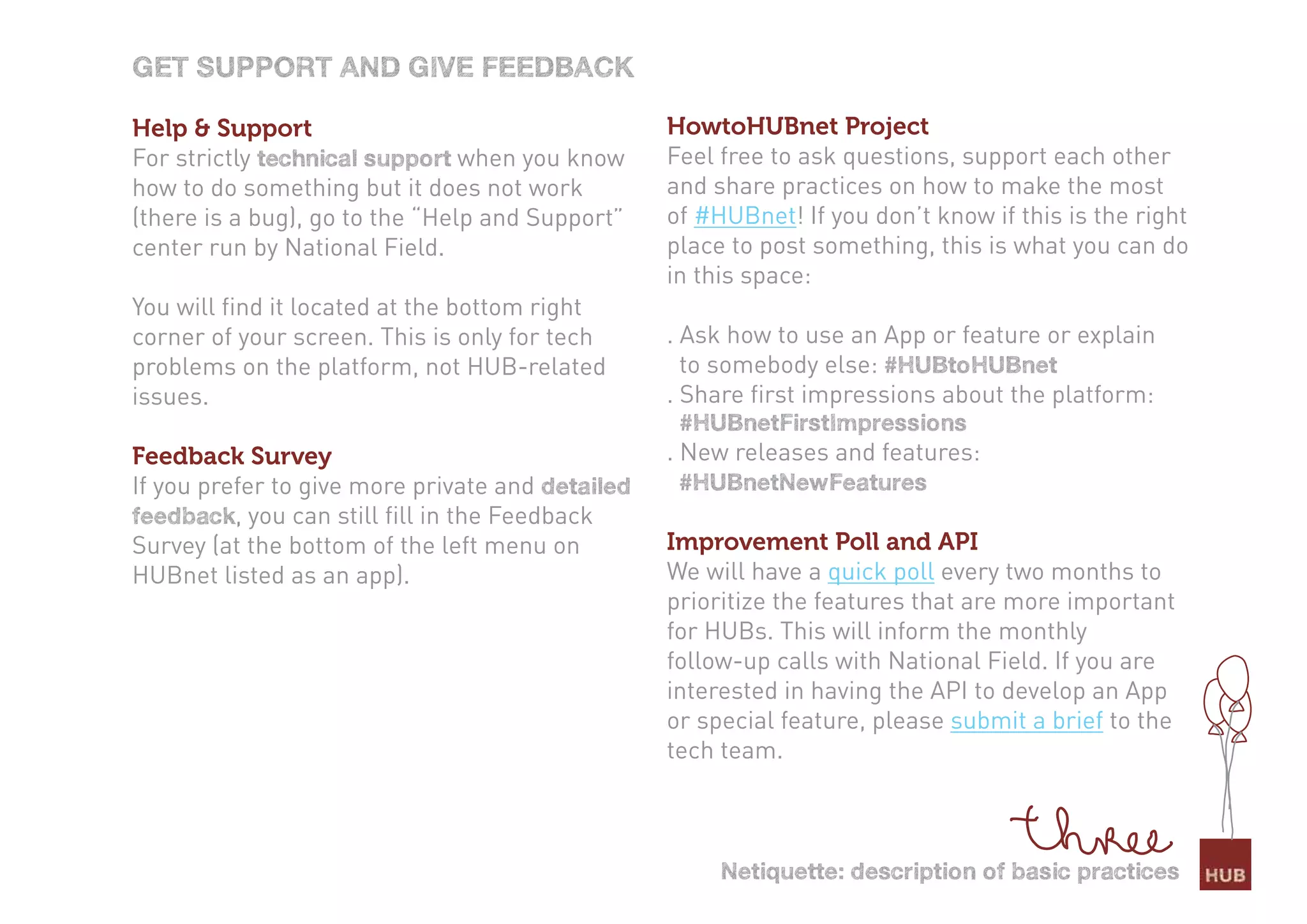Get sUPPort and Give feedBack

Help & Support                                    HowtoHUBnet Project
For strictly technical support when you know      Feel free to ask questions, support each other
how to do something but it does not work          and share practices on how to make the most
(there is a bug), go to the “Help and Support”    of #HUBnet! If you don’t know if this is the right
center run by National Field.                     place to post something, this is what you can do
                                                  in this space:
You will find it located at the bottom right
corner of your screen. This is only for tech      . Ask how to use an App or feature or explain
problems on the platform, not HUB-related           to somebody else: #HUBtoHUBnet
issues.                                           . Share first impressions about the platform:
                                                   #HUBnetfirstimpressions
Feedback Survey                                   . New releases and features:
If you prefer to give more private and detailed    #HUBnetnewfeatures
feedback, you can still fill in the Feedback
Survey (at the bottom of the left menu on         Improvement Poll and API
HUBnet listed as an app).                         We will have a quick poll every two months to
                                                  prioritize the features that are more important
                                                  for HUBs. This will inform the monthly
                                                  follow-up calls with National Field. If you are
                                                  interested in having the API to develop an App
                                                  or special feature, please submit a brief to the
                                                  tech team.



                                                       netiquette: description of basic practices
 