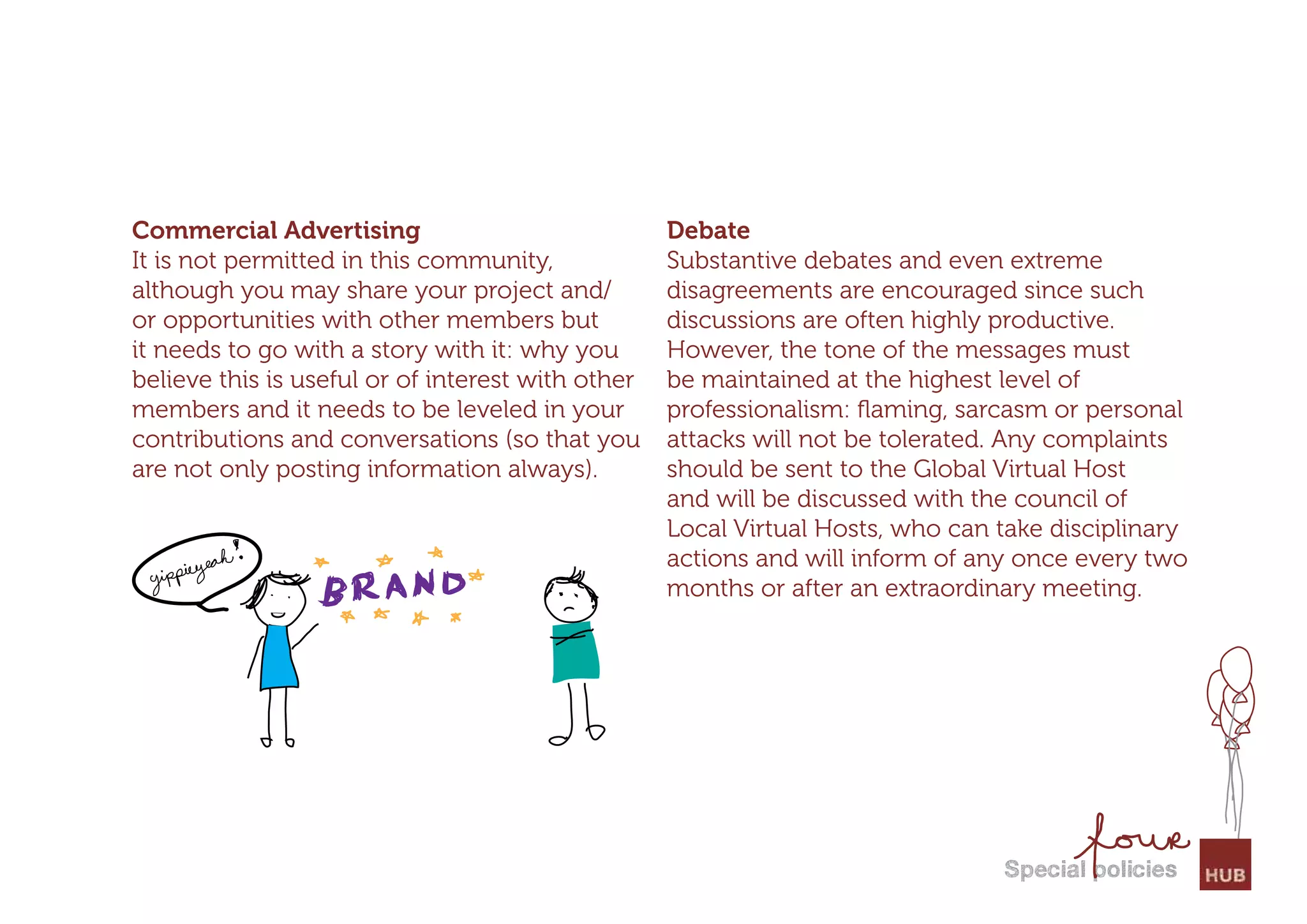 Commercial Advertising                             Debate
It is not permitted in this community,             Substantive debates and even extreme
although you may share your project and/           disagreements are encouraged since such
or opportunities with other members but            discussions are often highly productive.
it needs to go with a story with it: why you       However, the tone of the messages must
believe this is useful or of interest with other   be maintained at the highest level of
members and it needs to be leveled in your         professionalism: ﬂaming, sarcasm or personal
contributions and conversations (so that you       attacks will not be tolerated. Any complaints
are not only posting information always).          should be sent to the Global Virtual Host
                                                   and will be discussed with the council of
                                                   Local Virtual Hosts, who can take disciplinary
                                                   actions and will inform of any once every two
                                                   months or after an extraordinary meeting.




                                                                                special policies
 