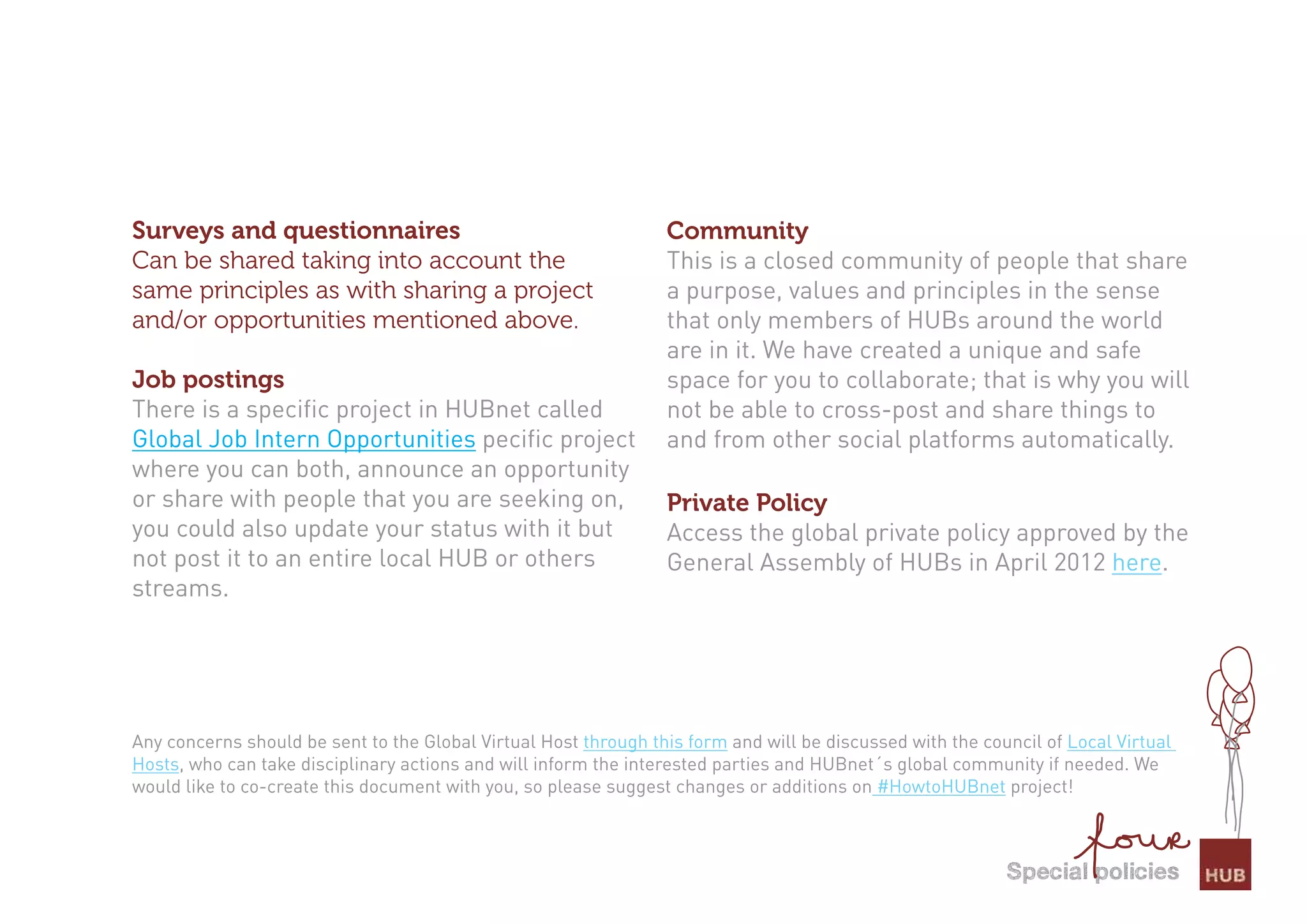 Surveys and questionnaires                                       Community
Can be shared taking into account the                            This is a closed community of people that share
same principles as with sharing a project                        a purpose, values and principles in the sense
and/or opportunities mentioned above.                            that only members of HUBs around the world
                                                                 are in it. We have created a unique and safe
Job postings                                                     space for you to collaborate; that is why you will
There is a specific project in HUBnet called                     not be able to cross-post and share things to
Global Job Intern Opportunities pecific project                  and from other social platforms automatically.
where you can both, announce an opportunity
or share with people that you are seeking on,                    Private Policy
you could also update your status with it but                    Access the global private policy approved by the
not post it to an entire local HUB or others                     General Assembly of HUBs in April 2012 here.
streams.




Any concerns should be sent to the Global Virtual Host through this form and will be discussed with the council of Local Virtual
Hosts, who can take disciplinary actions and will inform the interested parties and HUBnet´s global community if needed. We
would like to co-create this document with you, so please suggest changes or additions on #HowtoHUBnet project!



                                                                                                           special policies
 