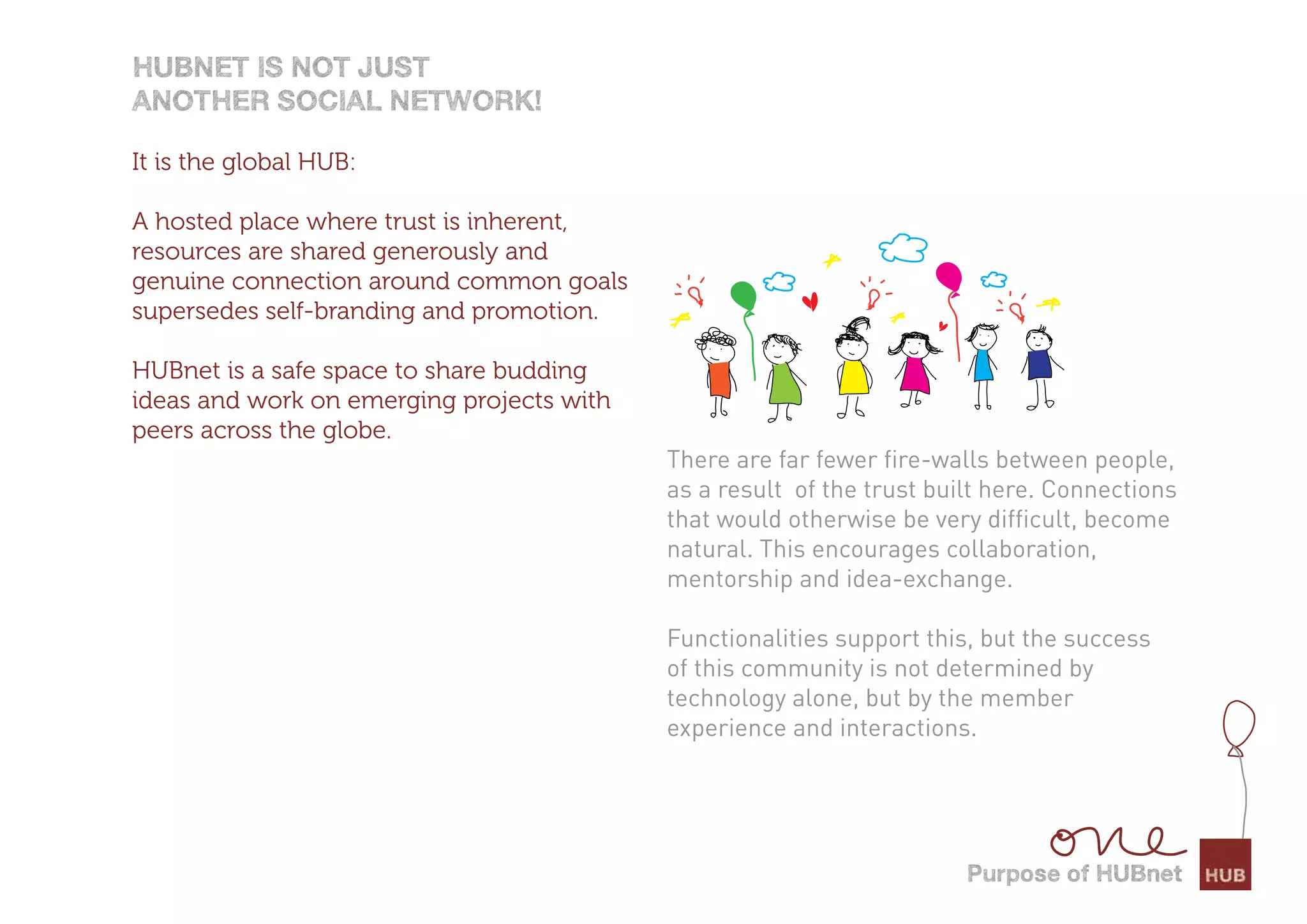 HUBnet is not jUst
anotHer social network!

It is the global HUB:

A hosted place where trust is inherent,
resources are shared generously and
genuine connection around common goals
supersedes self-branding and promotion.

HUBnet is a safe space to share budding
ideas and work on emerging projects with
peers across the globe.
                                           There are far fewer fire-walls between people,
                                           as a result of the trust built here. Connections
                                           that would otherwise be very difficult, become
                                           natural. This encourages collaboration,
                                           mentorship and idea-exchange.

                                           Functionalities support this, but the success
                                           of this community is not determined by
                                           technology alone, but by the member
                                           experience and interactions.




                                                                       Purpose of HUBnet
 