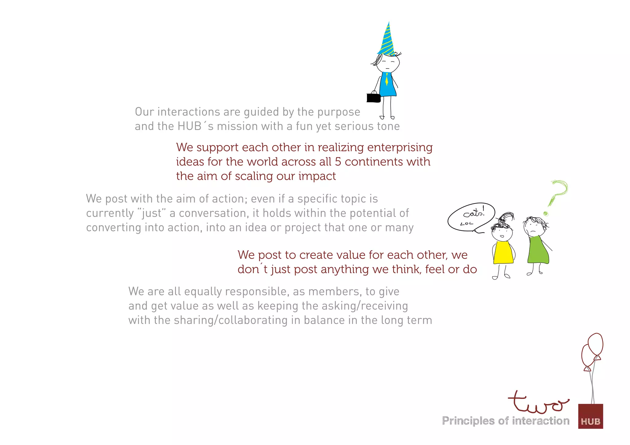 Our interactions are guided by the purpose
         and the HUB´s mission with a fun yet serious tone
                 We support each other in realizing enterprising
                 ideas for the world across all 5 continents with
                 the aim of scaling our impact
We post with the aim of action; even if a specific topic is
currently “just” a conversation, it holds within the potential of
converting into action, into an idea or project that one or many

                              We post to create value for each other, we
                              don´t just post anything we think, feel or do
        We are all equally responsible, as members, to give
        and get value as well as keeping the asking/receiving
        with the sharing/collaborating in balance in the long term




                                                                     Principles of interaction
 