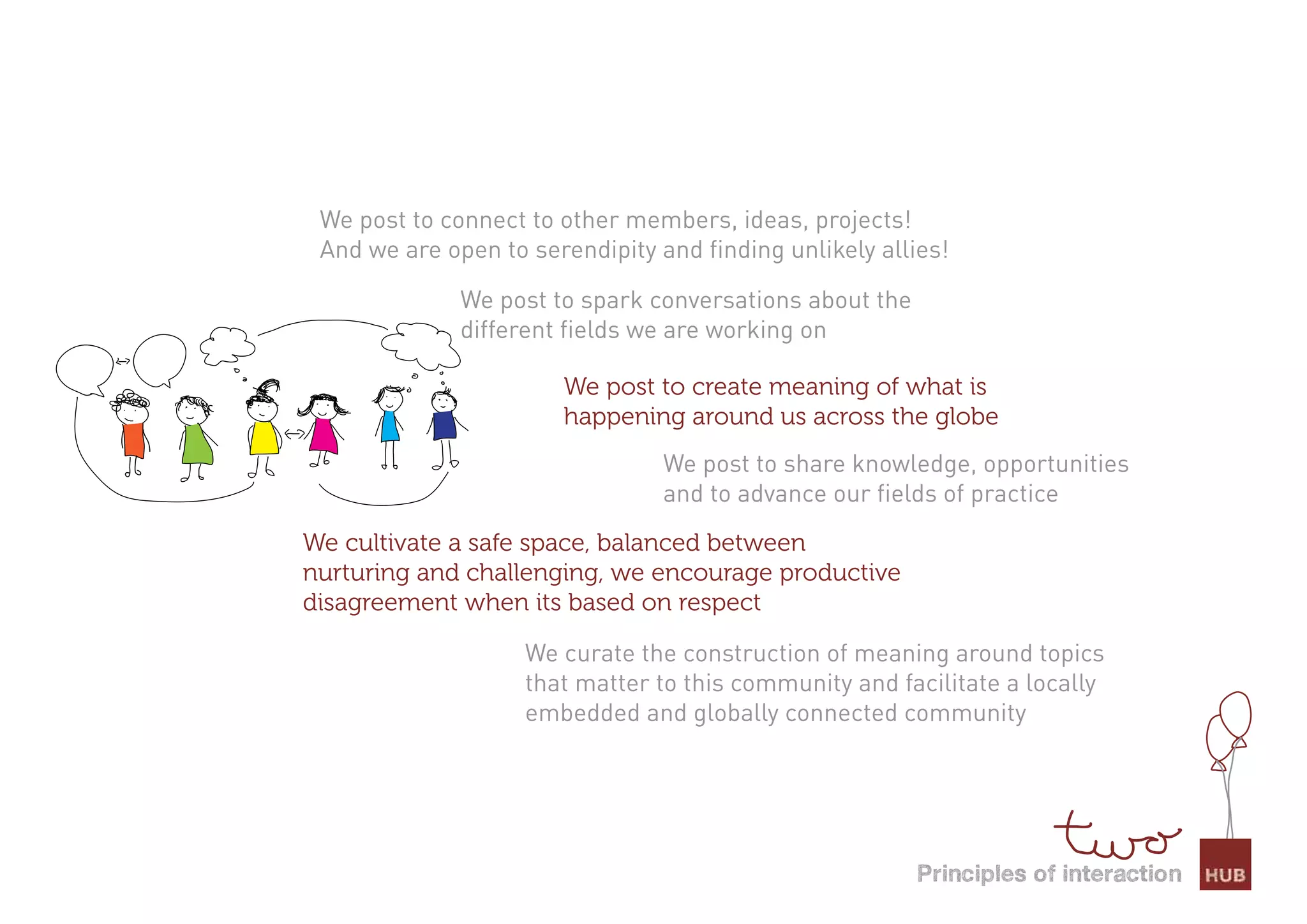We post to connect to other members, ideas, projects!
 And we are open to serendipity and finding unlikely allies!

              We post to spark conversations about the
              different fields we are working on

                       We post to create meaning of what is
                       happening around us across the globe
                                 We post to share knowledge, opportunities
                                 and to advance our fields of practice
We cultivate a safe space, balanced between
nurturing and challenging, we encourage productive
disagreement when its based on respect

                    We curate the construction of meaning around topics
                    that matter to this community and facilitate a locally
                    embedded and globally connected community




                                                         Principles of interaction
 