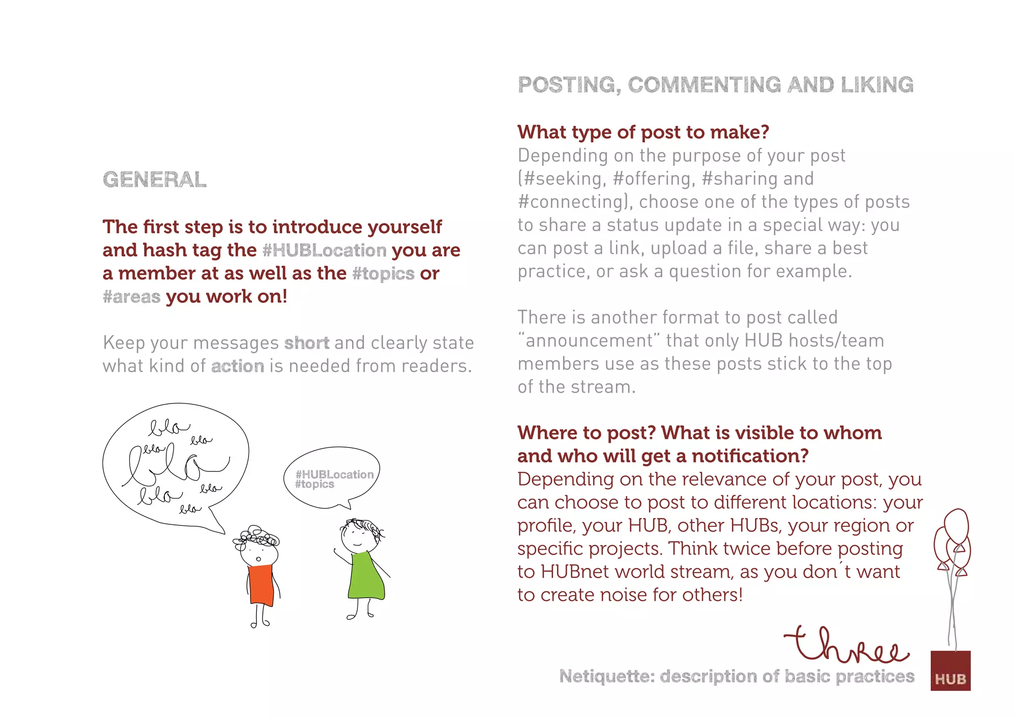 PostinG, commentinG and likinG

                                              What type of post to make?
                                              Depending on the purpose of your post
General                                       (#seeking, #offering, #sharing and
                                              #connecting), choose one of the types of posts
The ﬁrst step is to introduce yourself        to share a status update in a special way: you
and hash tag the #HUBlocation you are         can post a link, upload a file, share a best
a member at as well as the #topics or         practice, or ask a question for example.
#areas you work on!
                                              There is another format to post called
Keep your messages short and clearly state    “announcement” that only HUB hosts/team
what kind of action is needed from readers.   members use as these posts stick to the top
                                              of the stream.

                                              Where to post? What is visible to whom
                                              and who will get a notiﬁcation?
                      #HUBlocation
                      #topics                 Depending on the relevance of your post, you
                                              can choose to post to different locations: your
                                              proﬁle, your HUB, other HUBs, your region or
                                              speciﬁc projects. Think twice before posting
                                              to HUBnet world stream, as you don´t want
                                              to create noise for others!



                                                  netiquette: description of basic practices
 