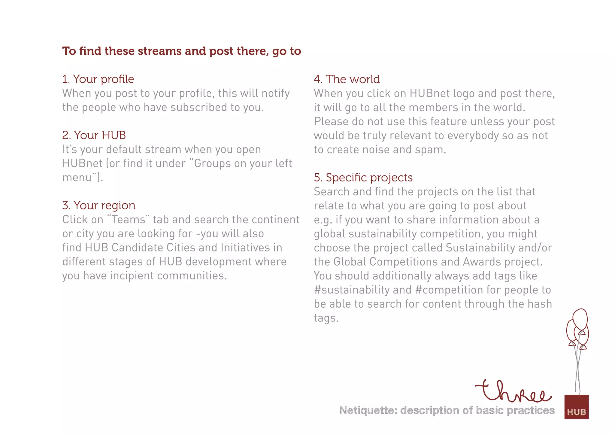 To ﬁnd these streams and post there, go to

1. Your proﬁle                                    4. The world
When you post to your profile, this will notify   When you click on HUBnet logo and post there,
the people who have subscribed to you.            it will go to all the members in the world.
                                                  Please do not use this feature unless your post
2. Your HUB                                       would be truly relevant to everybody so as not
It’s your default stream when you open            to create noise and spam.
HUBnet (or find it under “Groups on your left
menu”).                                           5. Speciﬁc projects
                                                  Search and find the projects on the list that
3. Your region                                    relate to what you are going to post about
Click on “Teams” tab and search the continent     e.g. if you want to share information about a
or city you are looking for -you will also        global sustainability competition, you might
find HUB Candidate Cities and Initiatives in      choose the project called Sustainability and/or
different stages of HUB development where         the Global Competitions and Awards project.
you have incipient communities.                   You should additionally always add tags like
                                                  #sustainability and #competition for people to
                                                  be able to search for content through the hash
                                                  tags.




                                                      netiquette: description of basic practices
 