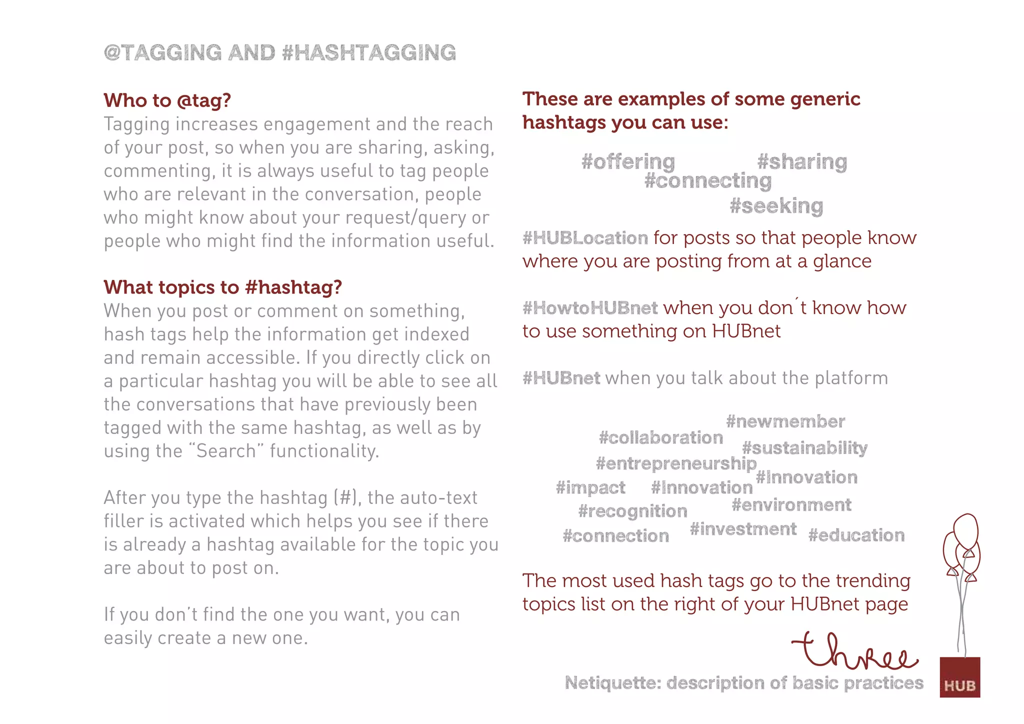 @taGGinG and #HasHtaGGinG

Who to @tag?                                       These are examples of some generic
Tagging increases engagement and the reach         hashtags you can use:
of your post, so when you are sharing, asking,
commenting, it is always useful to tag people            #offering       #sharing
                                                               #connecting
who are relevant in the conversation, people
who might know about your request/query or
                                                                      #seeking
people who might find the information useful.      #HUBlocation for posts so that people know
                                                   where you are posting from at a glance
What topics to #hashtag?
When you post or comment on something,             #HowtoHUBnet when you don´t know how
hash tags help the information get indexed         to use something on HUBnet
and remain accessible. If you directly click on
a particular hashtag you will be able to see all   #HUBnet when you talk about the platform
the conversations that have previously been
tagged with the same hashtag, as well as by                #collaboration
                                                                          #newmember
using the “Search” functionality.                                           #sustainability
                                                           #entrepreneurship
                                                                             #innovation
                                                      #impact #innovation
After you type the hashtag (#), the auto-text                              #environment
                                                         #recognition
filler is activated which helps you see if there
is already a hashtag available for the topic you       #connection #investment #education
are about to post on.
                                                   The most used hash tags go to the trending
                                                   topics list on the right of your HUBnet page
If you don’t find the one you want, you can
easily create a new one.

                                                       netiquette: description of basic practices
 