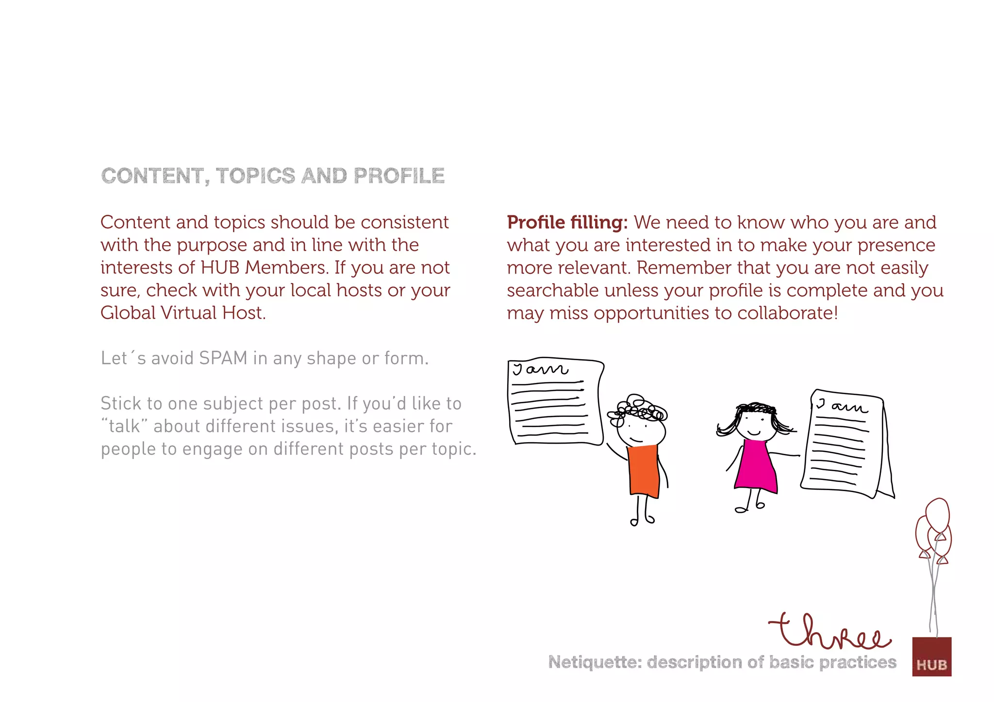 content, toPics and Profile

Content and topics should be consistent           Proﬁle ﬁlling: We need to know who you are and
with the purpose and in line with the             what you are interested in to make your presence
interests of HUB Members. If you are not          more relevant. Remember that you are not easily
sure, check with your local hosts or your         searchable unless your proﬁle is complete and you
Global Virtual Host.                              may miss opportunities to collaborate!

Let´s avoid SPAM in any shape or form.

Stick to one subject per post. If you’d like to
“talk” about different issues, it’s easier for
people to engage on different posts per topic.




                                                      netiquette: description of basic practices
 