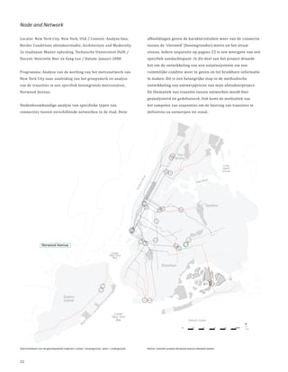 Node and Network

Locatie: New York City, New York, USA / Context: Analyse fase,                                         afbeeldingen geven de karakteristieken weer van de connectie
Border Conditions afstudeerstudio, Architecture and Modernity,                                         tussen de ‘elevated’ (bovengrondse) metro en het straat
2e studiejaar Master opleiding, Technische Universiteit Delft /                                        niveau. Iedere sequentie op pagina 23 is een weergave van een
Docent: Henriette Bier en Sang Lee / Datum: Januari 2008                                               specifiek aandachtspunt. In dit deel van het project draaide
                                                                                                       het om de ontwikkeling van een notatiesysteem om een
Programma: Analyse van de werking van het metronetwerk van                                             ruimtelijke conditie weer te geven en tot bruikbare informatie
New York City naar aanleiding van het groepswerk en analyse                                            te maken. Dit is een belangrijke stap in de methodische
van de transities in een specifiek bovengronds metrostation,                                           ontwikkeling van ontwerpproces van mijn afstudeerproject.
Norwood Avenue.                                                                                        De thematiek van transitie tussen netwerken wordt hier
                                                                                                       geanalyseerd en gedefinieerd. Ook komt de methodiek van
Stedenbouwkundige analyse van specifieke typen van                                                     het sampelen van sequenties om de fasering van transities te
connecties tussen verschillende netwerken in de stad. Deze                                             definiëren en ontwerpen tot stand.




                                                                                                                               The
                                                                                                                              Bronx
                                                                                                                                                                        Long
                                                                                                                                                                       Island
                                                                                                                                                                       Sound
                                                                                                  er
                                                                                                 Riv




                                                                                                                                                        River
                                                                                                                                                 East
                                                                                             on



                                                                                                         an
                                                                                            ds



                                                                                                       att
                                                                                            Hu



                                                                                                       nh
                                                                                                  Ma




                                                                                                                                                             Queens




                  Norwood Avenue

                                                                            Upper
                                                                           New York
                                                                               York
                                                                             Bay

                                                                                                                   Brooklyn




                                    Staten
                                    Island


                                                                              Lower
                                                                             New York
                                                                                 Y
                                                                               Bay                                                       Atlantic Ocean

                                                                                                                                    0        2           4         6     8      10KM
                                                                                                                                                                                       N




Overzichtskaart van de geanalyseerde trajecten, oranje = bovengronds, zwart = ondergronds              Rechts: transitie analyse Norwood avenue elevated station



22
 
