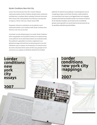 Border Conditions New York City
Locatie: New York City, New York, USA / Context: Publicatie               publicatie. De inhoud van de publicatie is sturend geweest voor de
onderzoeksresultaten, Border Conditions afstudeerstudio, Architecture     vormgeving en logica van het boek. Het boek is onderverdeeld in
and Modernity, 2e studiejaar Master opleiding, Technische Universiteit    een staand katern met essays en een liggend katern met mappings
Delft / Docent: Marc Schoonderbeek, Oscar Rommens, Henriette Bier         (analyses). Het boek kan benaderd worden aan de hand van thema’s
en Sang Lee / Partner: Bart Lans / Datum: Januari 2008                    die de individuen bundelen, aan de hand van de verschillende
                                                                          groepen waarin gewerkt is en aan de hand van de personen die aan
Programma: Ontwerp en eindredactie van de publicatie van de               de specifieke onderdelen gewerkt hebben.
onderzoeksresultaten van de afstudeerstudio ‘Border Conditions New
York City’ in de vorm van een boek


In het kader van mijn afstudeerproject in de studio ‘Border Conditions’
heb ik zorg gedragen voor het grafisch ontwerp en de redactievoering
van de publicatie van de onderzoeksresultaten van de afstudeerstudio.
Deze publicatie is gebundeld in een boek en uitgebracht in een
gelimiteerde oplage. Het boek bevat een deel groepswerk en een deel
individuele essays en analyses van de deelnemers. De inhoud varieert
dus sterk. In dit project heb ik, samen met Bart Lans, gezorgd voor het
structureren van complexe en pluriforme inhoud tot een leesbare
 