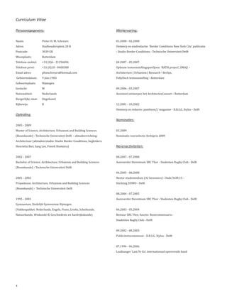 Curriculum Vitae

Persoonsgegevens:                                                      Werkervaring:

Naam:                Pieter H. M. Schreurs                             01.2008 - 02.2008
Adres:               Stadhoudersplein 28 B                             Ontwerp en eindredactie: ‘Border Conditions New York City’ publicatie
Postcode:            3039 ER                                           - Studio Border Conditions - Technische Universiteit Delft
Woonplaats:          Rotterdam
Telefoon mobiel:     +31 (0)6 - 21256096                               04.2007 - 05.2007
Telefoon privé:      +31 (0)10 - 8400308                               Opbouw tentoonstellingspaviljoen: ‘BATH project’, SMAQ -
Email adres:         phmschreurs@hotmail.com                           Architecture | Urbanism | Research - Berlijn,
Geboortedatum:       9 Juni 1983                                       FollyDock tentoonstelling - Rotterdam
Geboorteplaats:      Nijmegen
Geslacht:            M                                                 09.2006 - 03.2007
Nationaliteit:       Nederlands                                        Assistent ontwerper, het ArchitectenConsort - Rotterdam
Burgerlijke staat:   Ongehuwd
Rijbewijs:           B                                                 12.2001 - 10.2002
                                                                       Ontwerp en redactie: pantheon// magazine - D.B.S.G. Stylos - Delft
Opleiding:

2005 - 2009
                                                                       Nominaties:

Master of Science, Architecture, Urbanism and Building Sciences        03.2009
(Bouwkunde) - Technische Universiteit Delft - afstudeerrichting:       Nominatie voorselectie Archiprix 2009
Architectuur (afstudeerstudio: Studio Border Conditions, begleiders:
Henriette Bier, Sang Lee, Freerk Hoekstra)                             Nevenactiviteiten:

2002 - 2007                                                            08.2007 - 07.2008
Bachelor of Science, Architecture, Urbanism and Building Sciences      Aanvoerder Herenteam SRC Thor - Studenten Rugby Club - Delft
(Bouwkunde) - Technische Universiteit Delft
                                                                       04.2005 - 08.2008
2001 - 2002                                                            Nestor studentenhuis (32 bewoners) - Oude Delft 15 -
Propedeuse, Architecture, Urbanism and Building Sciences               Stichting DUWO - Delft
(Bouwkunde) - Technische Universiteit Delft
                                                                       08.2004 - 07.2005
1995 - 2001                                                            Aanvoerder Herenteam SRC Thor - Studenten Rugby Club - Delft
Gymnasium, Stedelijk Gymnasium Nijmegen
(Vakkenpakket: Nederlands, Engels, Frans, Grieks, Scheikunde,          06.2003 - 05.2004
Natuurkunde, Wiskunde-B, Geschiedenis en Aardrijkskunde)               Bestuur SRC Thor, functie: Bootcommissaris -
                                                                       Studenten Rugby Club - Delft


                                                                       09.2002 - 08.2003
                                                                       Publiciteitscommissie - D.B.S.G. Stylos - Delft


                                                                       07.1996 - 06.2006
                                                                       Leadzanger ‘Last To Go’, internationaal opererende band




4
 