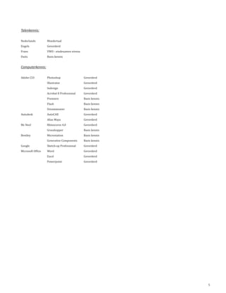 Talenkennis:

Nederlands         Moedertaal
Engels             Gevorderd
Frans              VWO - eindexamen niveau
Duits              Basis kennis


Computerkennis:

Adobe CS3          Photoshop                 Gevorderd
                   Illustrator               Gevorderd
                   Indesign                  Gevorderd
                   Acrobat 8 Professional    Gevorderd
                   Premiere                  Basis kennis
                   Flash                     Basis kennis
                   Dreamweaver               Basis kennis
Autodesk           AutoCAD                   Gevorderd
                   Alias Maya                Gevorderd
Mc Neel            Rhinoceros 4.0            Gevorderd
                   Grasshopper               Basis kennis
Bentley            Microstation              Basis kennis
                   Generative Components     Basis kennis
Google             Sketch-up Professional    Gevorderd
Microsoft Office   Word                      Gevorderd
                   Excel                     Gevorderd
                   Powerpoint                Gevorderd




                                                            5
 