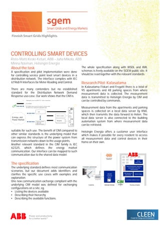 CONTROLLING SMART DEVICES
Risto-Matti Keski-Keturi, ABB – Juha Mikola, ABB
Minna Näsman, Helsingin Energia
About the task
A specification and pilot implementation were done
for controlling service point level smart devices in a
distribution network. The interface complies with IEC
61968-9 Interfaces for Meter Reading and Control.
There are many contenders but no established
standard for the Distribution Network Demand
Response use-case. Our work shows that the CIM is
suitable for such use. The benefit of CIM compared to
other similar standards is the underlying model that
can express the structure of the power system from
transmission networks down to the usage points.
Another relevant standard in the CIM family is IEC
62325, which defines the energy market
communication. Our interface can be mapped to such
communication due to the shared data model.
The specification
The underlying standard defines most communication
scenarios, but our document adds identifiers and
clarifies the specific use cases with examples and
explanation.
One new communication exchange compliant with the
underlying CIM model was defined for exchanging
configurations on a site, eg.
• Listing the devices available
• Describing their hierarchy
• Describing the available functions.
The whole specification along with WSDL and XML
schemas is freely available on the SGEM public site. It
should be read together with the relevant standards.
Research Pilot: Kalasatama
In Kalasatama Fiskari and Fregatti there is a total of
95 apartments and 48 parking spaces from where
measurement data is collected. The measurement
data is transmitted to Helsingin Energia by CIM and
can be controlled by commands.
Measurement data from the apartments and parking
spaces is collected on a local data server by KNX,
which then transmits the data forward to Helen. The
local data server is also connected to the building
automation system from where measurement data
can be retrieved.
Helsingin Energia offers a customer user interface
which makes it possible for every resident to access
all measurement data and control devices in their
home on their own.
 