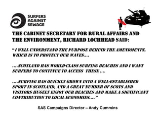 The Cabinet Secretary for Rural Affairs and
the Environment, Richard Lochhead said:
“I well understand the purpose behind the amendments,
which is to protect our waves….

….Scotland has world-class surfing beaches And I want
surfers to continue to access theSe ….

….Surfing has quickly grown into a well-established
sport in Scotland, and a great number of Scots and
visitors hugely enjoy our beaches and make a significant
contribution to local economieS….”

          SAS Campaigns Director – Andy Cummins
 