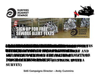 15 usersrealSAS texttext getare an
  think unsubscribed (0.8%)
51,854donewith +SAS signed up sent very
40,000 unique thesewage information the SAS
95% wantthesewage alert alerts or
Otherfree the 500 subscribers Godrevy
  have than users alerts these
I beaches SAS...great to texts
Well foundtime text alert system
websitebut useful! (defrashould be
useful, I have no idea on survey)
extremely more beacheshow to
has 560veryeffective method. Myself and
texts,
getfamilyin the sewage alert service eg.
included will miss the water quality or
my information on getting the
beach I intend to visit. spots. (Defra
popular Eastgreatly. (Defra survey)
information Coast surf
survey)
         SAS Campaigns Director – Andy Cummins
 