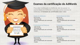 Exames da certificação do AdWords
Bases do AdWords
120 minutos
100 perguntas
80% de classificação para aprovação
4 lições
Publicidade de Pesquisa
120 minutos
100 perguntas
80% de classificação para aprovação
9 lições
Publicidade de Visualização
120 minutos
100 perguntas
80% de classificação para aprovação
6 lições
Publicidade de vídeo
90 minutos
74 perguntas
80% de classificação para aprovação
3 lições
Publicidade do Shopping
90 minutos
63 perguntas
80% de classificação para aprovação
4 lições
Publicidade mobile
90 minutos
70 perguntas
80% de classificação para aprovação
4 lições
Para obter certificação no AdWords, tem de passar no
exame Bases do AdWords e num dos outros exames do
AdWords. A Validade do certificado é de 1 Ano
 