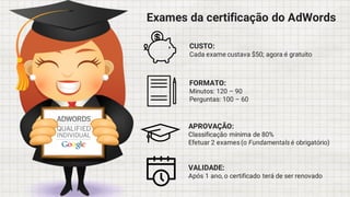 Exames da certificação do AdWords
CUSTO:
Cada exame custava $50; agora é gratuito
FORMATO:
Minutos: 120 – 90
Perguntas: 100 – 60
APROVAÇÃO:
Classificação mínima de 80%
Efetuar 2 exames (o Fundamentals é obrigatório)
VALIDADE:
Após 1 ano, o certificado terá de ser renovado
 