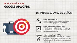 GOOGLE ADWORDS
Anuncios/Lançes
ESTRATÉGIAS DE LANCE DISPONÍVEIS:
Custo por clique (CPC):
Obter cliques nos seus anúncios e
direcionar tráfego para o seu Website.
Custo por mil impressões (CPM):
Obter impressões (o número de vezes que
o seu anúncio é apresentado) e aumentar a
notoriedade da marca.
Custo por aquisição (CPA):
Obter conversões (quando as pessoas
executam uma ação específica no seu
Website depois de clicarem num dos seus
anúncios)
 