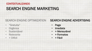 SEARCH ENGINE MARKETING
CONTEXTUALIZANDO
SEARCH ENGINE OPTIMIZATION SEARCH ENGINE ADVERTISING
• “Gratuita”
• Orgânica
• Sustentável
• Relevante
• + Difícil
• Paga
• Imediata
• + Mensurável
• + Formatos
• + Fácil
 