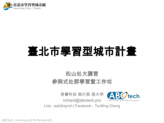 ABCTech - Learning and Performance©
臺北市學習型城市計畫
松山社大講習
參與式社群學習暨工作坊
育睿科技 執行長 張大明
richard@abctech.pro
Line : ask2bigrich | Facebook：Ta-Ming Chang
 
