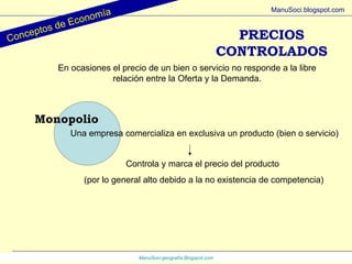PRECIOS CONTROLADOS ManuSoci- geografía.Blogspot.com Conceptos de Economía ManuSoci.blogspot.com En ocasiones el precio de un bien o servicio no responde a la libre relación entre la Oferta y la Demanda. Monopolio Una empresa comercializa en exclusiva un producto (bien o servicio) Controla y marca el precio del producto  (por lo general alto debido a la no existencia de competencia) 