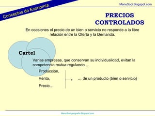 ManuSoci- geografía.Blogspot.com Conceptos de Economía ManuSoci.blogspot.com Cartel Varias empresas, que conservan su individualidad, evitan la competencia mutua regulando … Producción, Venta, Precio… …  de un producto (bien o servicio) PRECIOS CONTROLADOS En ocasiones el precio de un bien o servicio no responde a la libre relación entre la Oferta y la Demanda. 