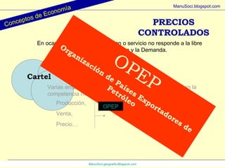 ManuSoci- geografía.Blogspot.com Conceptos de Economía ManuSoci.blogspot.com Cartel Varias empresas, que conservan su individualidad, evitan la competencia mutua regulando … Producción, Venta, Precio… …  de un producto (Bien o servicio) PRECIOS CONTROLADOS En ocasiones el precio de un bien o servicio no responde a la libre relación entre la Oferta y la Demanda. OPEP Organización de Países Exportadores de Petróleo OPEP 