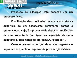 PREPARAÇÃO DO AR
10
Por adsorção
Processo de adsorção está baseado em um
processo físico.
É a fixação das moléculas de um adsorvato na
superfície de um adsorvente geralmente poroso e
granulado, ou seja, é o processo de depositar moléculas
de uma substância (ex. água) na superfície de outra
substância, geralmente sólida (ex.SiO2 “silicagel”).
Quando saturado, o gel deve ser regenerado
soprando ar quente ou aquecendo por energia elétrica.
 