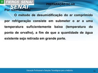 PREPARAÇÃO DO AR
13
Por resfriamento
O método de desumidificação do ar comprimido
por refrigeração consiste em submeter o ar a uma
temperatura suficientemente baixa (temperatura do
ponto de orvalho), a fim de que a quantidade de água
existente seja retirada em grande parte.
 