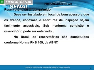 PREPARAÇÃO DO AR
16
Reservatório de ar comprimido
Deve ser instalado em local de bom acesso e que
os drenos, conexões e aberturas de inspeção sejam
facilmente acessíveis. Sob nenhuma condição o
reservatório pode ser enterrado.
No Brasil os reservatórios são constituídos
conforme Norma PNB 109, da ABNT.
 
