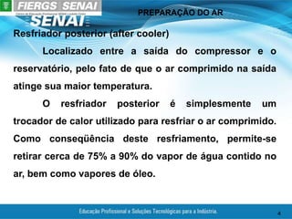 PREPARAÇÃO DO AR
4
Resfriador posterior (after cooler)
Localizado entre a saída do compressor e o
reservatório, pelo fato de que o ar comprimido na saída
atinge sua maior temperatura.
O resfriador posterior é simplesmente um
trocador de calor utilizado para resfriar o ar comprimido.
Como conseqüência deste resfriamento, permite-se
retirar cerca de 75% a 90% do vapor de água contido no
ar, bem como vapores de óleo.
 