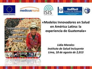 «Modelos Innovadores en Salud
en América Latina: la
experiencia de Guatemala»
Lidia Morales
Instituto de Salud Incluyente
Lima, 18 de agosto de 2,013
 