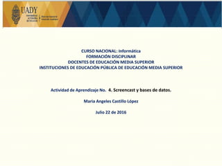 CURSO NACIONAL: Informática
FORMACIÓN DISCIPLINAR
DOCENTES DE EDUCACIÓN MEDIA SUPERIOR
INSTITUCIONES DE EDUCACIÓN PÚBLICA DE EDUCACIÓN MEDIA SUPERIOR
Actividad de Aprendizaje No. 4. Screencast y bases de datos.
Maria Angeles Castillo López
Julio 22 de 2016
 