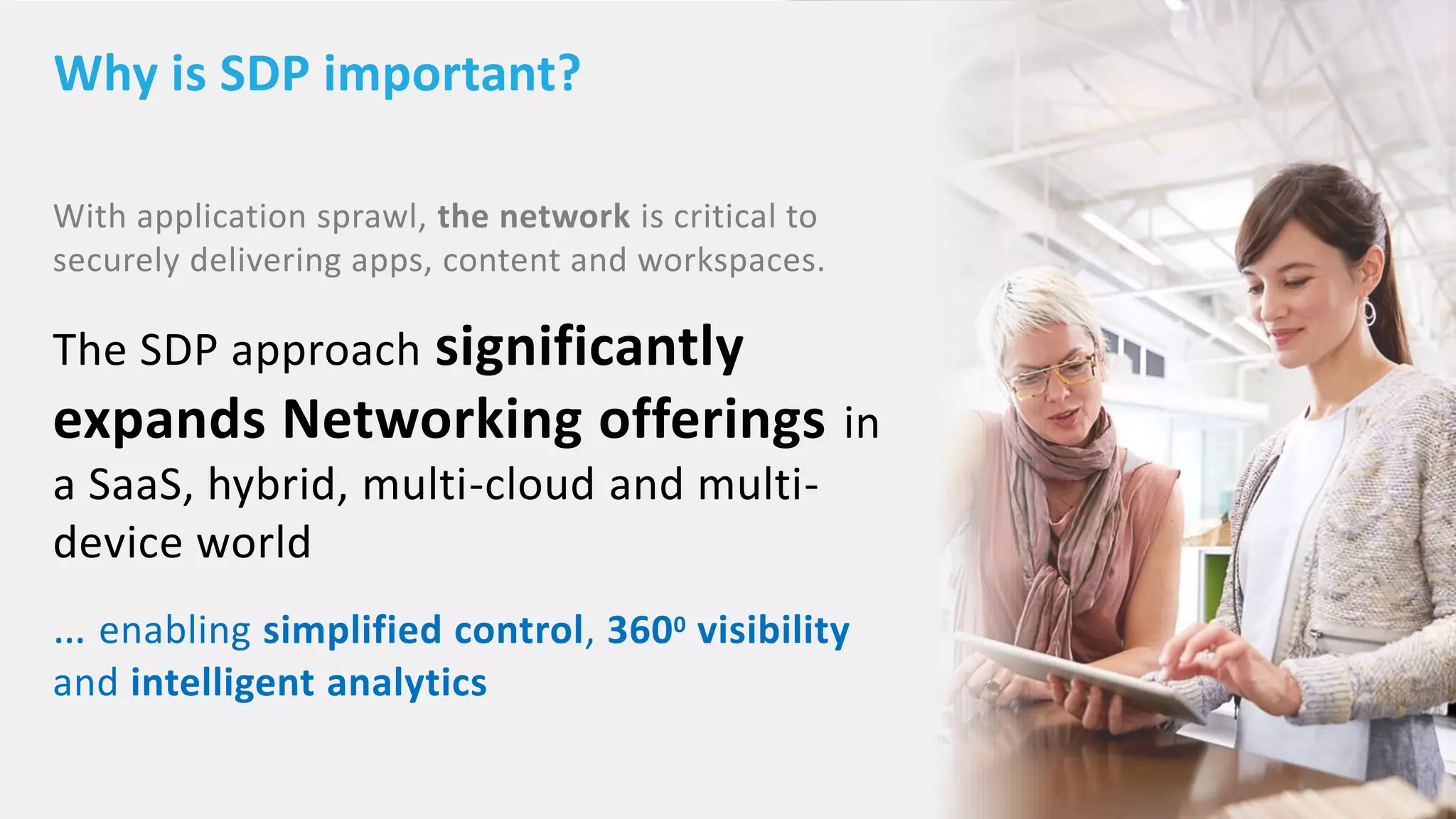 © 2018 Citrix | Summit 2018 | Confidential – Content in this presentation is under NDA
With application sprawl, the network is critical to
securely delivering apps, content and workspaces.
The SDP approach significantly
expands Networking offerings in
a SaaS, hybrid, multi-cloud and multi-
device world
… enabling simplified control, 3600 visibility
and intelligent analytics
Why is SDP important?
 