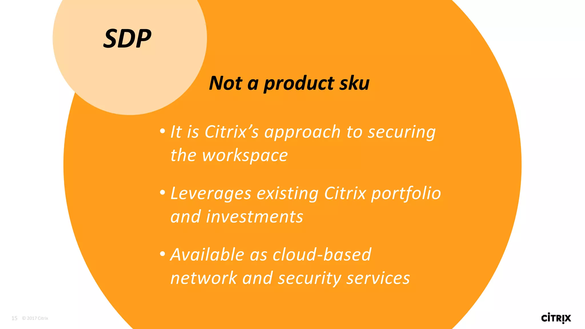 15 © 2017 Citrix
• It is Citrix’s approach to securing
the workspace
• Leverages existing Citrix portfolio
and investments
• Available as cloud-based
network and security services
SDP
Not a product sku
 