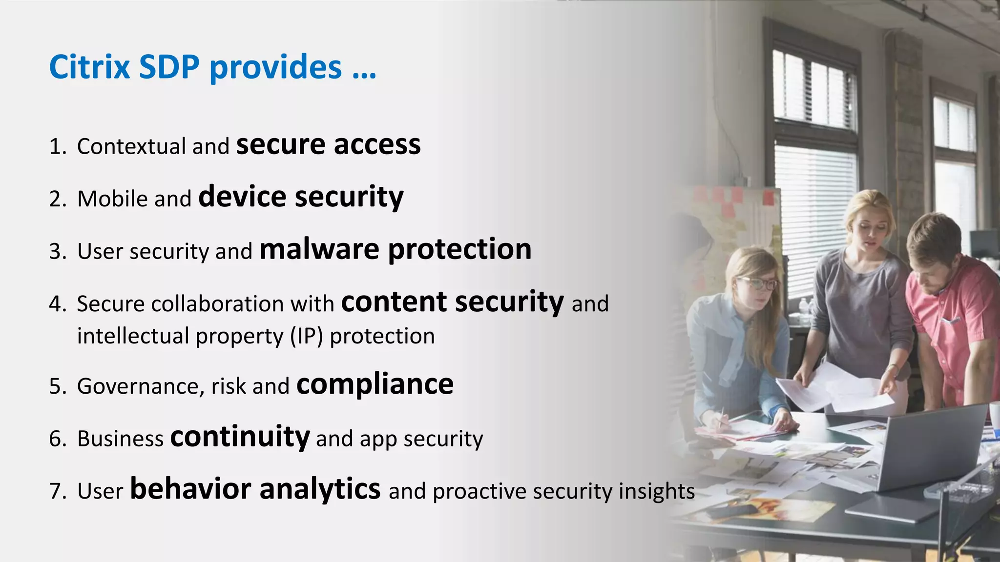 1. Contextual and secure access
2. Mobile and device security
3. User security and malware protection
4. Secure collaboration with content security and
intellectual property (IP) protection
5. Governance, risk and compliance
6. Business continuity and app security
7. User behavior analytics and proactive security insights
Citrix SDP provides …
 