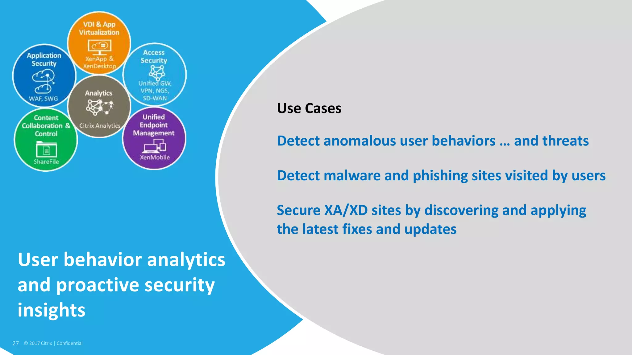 27 © 2017 Citrix
User behavior analytics
and proactive security
insights
Detect anomalous user behaviors … and threats
Detect malware and phishing sites visited by users
Secure XA/XD sites by discovering and applying
the latest fixes and updates
Use Cases
 