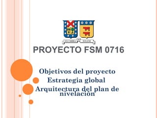 PROYECTO FSM 0716 Objetivos del proyecto Estrategia global  Arquitectura del plan de nivelación 