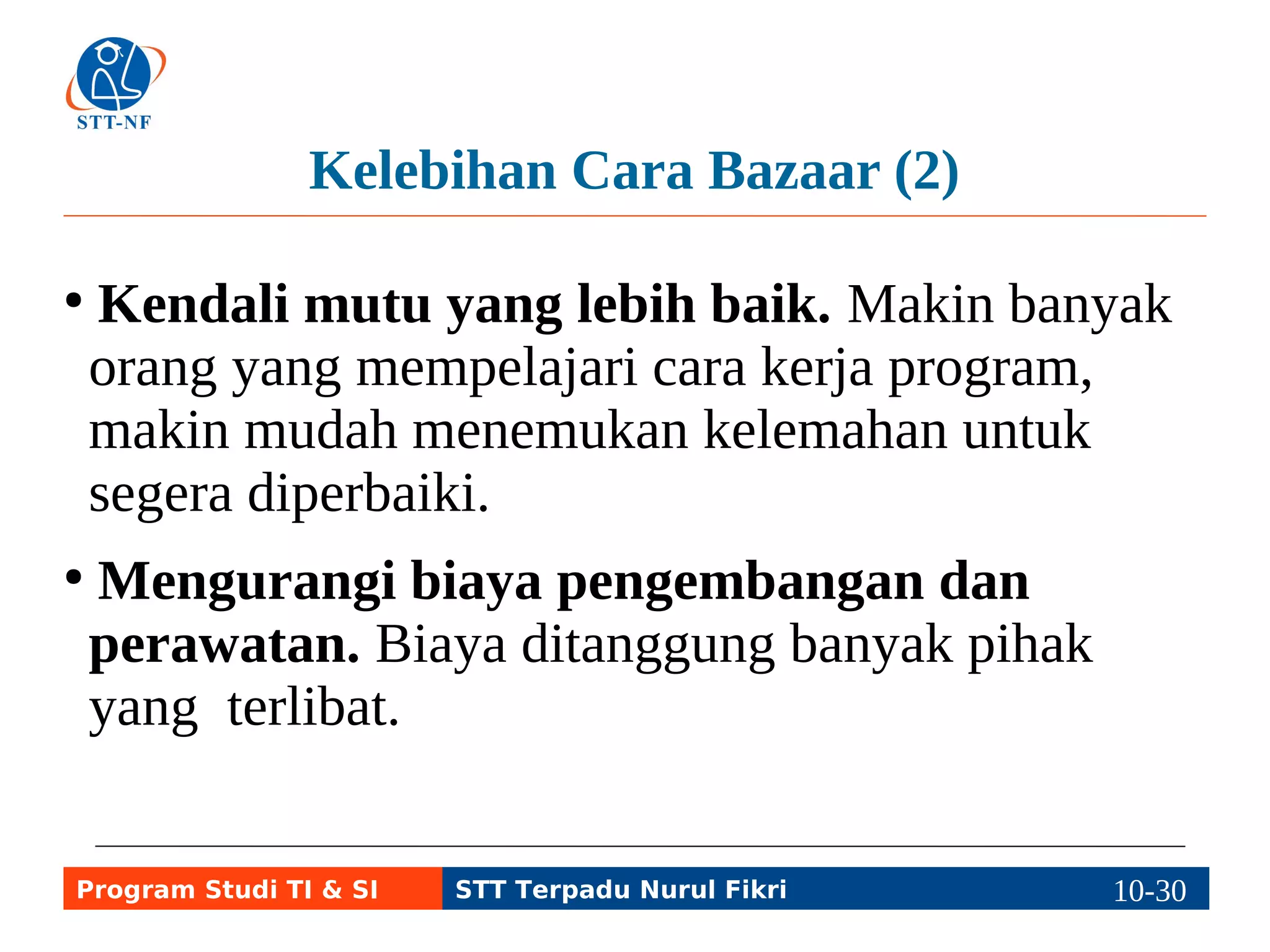 Kelebihan Cara Bazaar (2) 
● Kendali mutu yang lebih baik. Makin banyak 
orang yang mempelajari cara kerja program, 
makin mudah menemukan kelemahan untuk 
segera diperbaiki. 
● Mengurangi biaya pengembangan dan 
perawatan. Biaya ditanggung banyak pihak 
yang terlibat. 
Program Studi TI & SI STT Terpadu Nurul Fikri 10-2190-5 
 