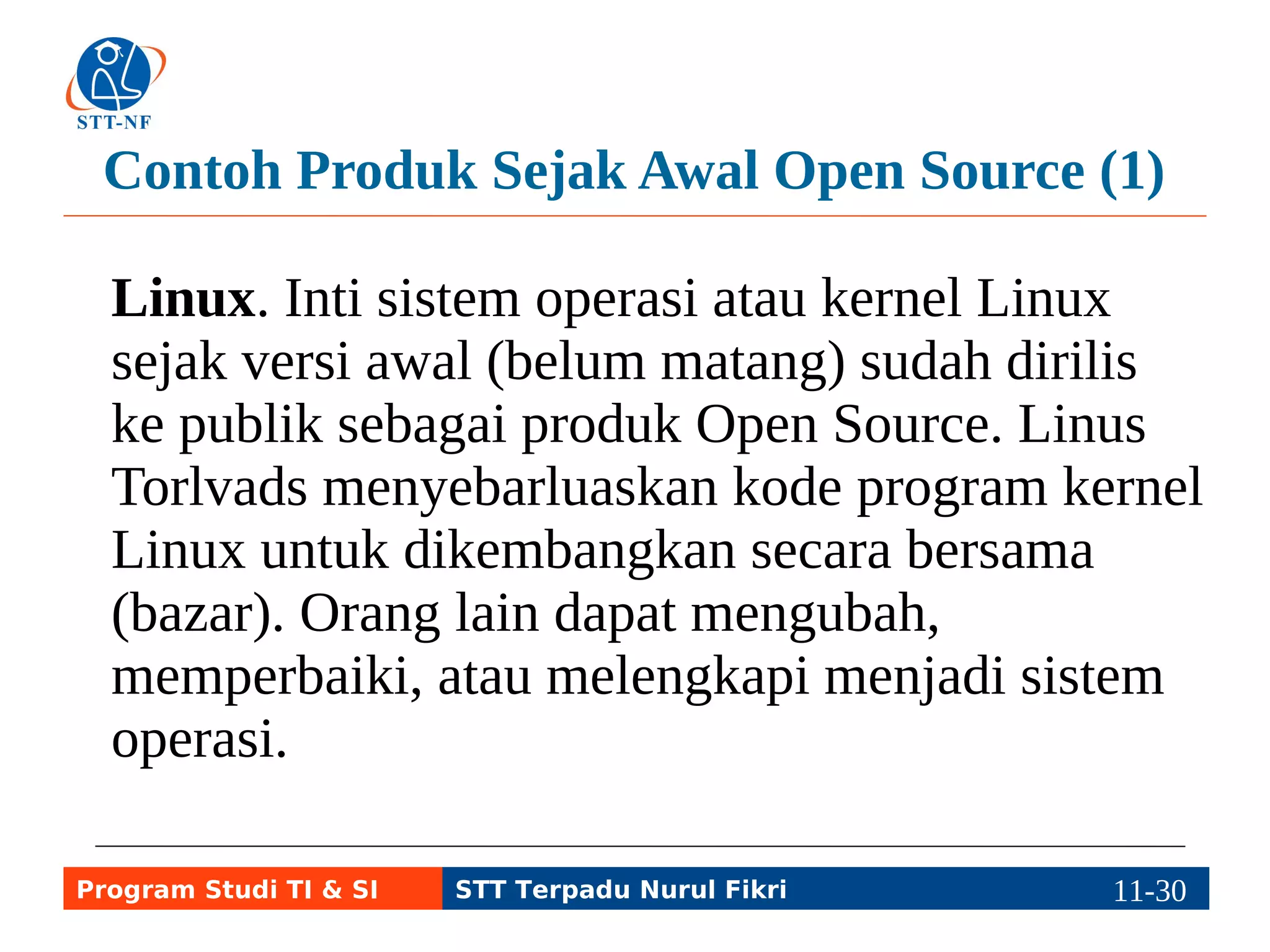 Contoh Produk Sejak Awal Open Source (1) 
Linux. Inti sistem operasi atau kernel Linux 
sejak versi awal (belum matang) sudah dirilis 
ke publik sebagai produk Open Source. Linus 
Torlvads menyebarluaskan kode program kernel 
Linux untuk dikembangkan secara bersama 
(bazar). Orang lain dapat mengubah, 
memperbaiki, atau melengkapi menjadi sistem 
operasi. 
Program Studi TI & SI STT Terpadu Nurul Fikri 11-2191-5 
 