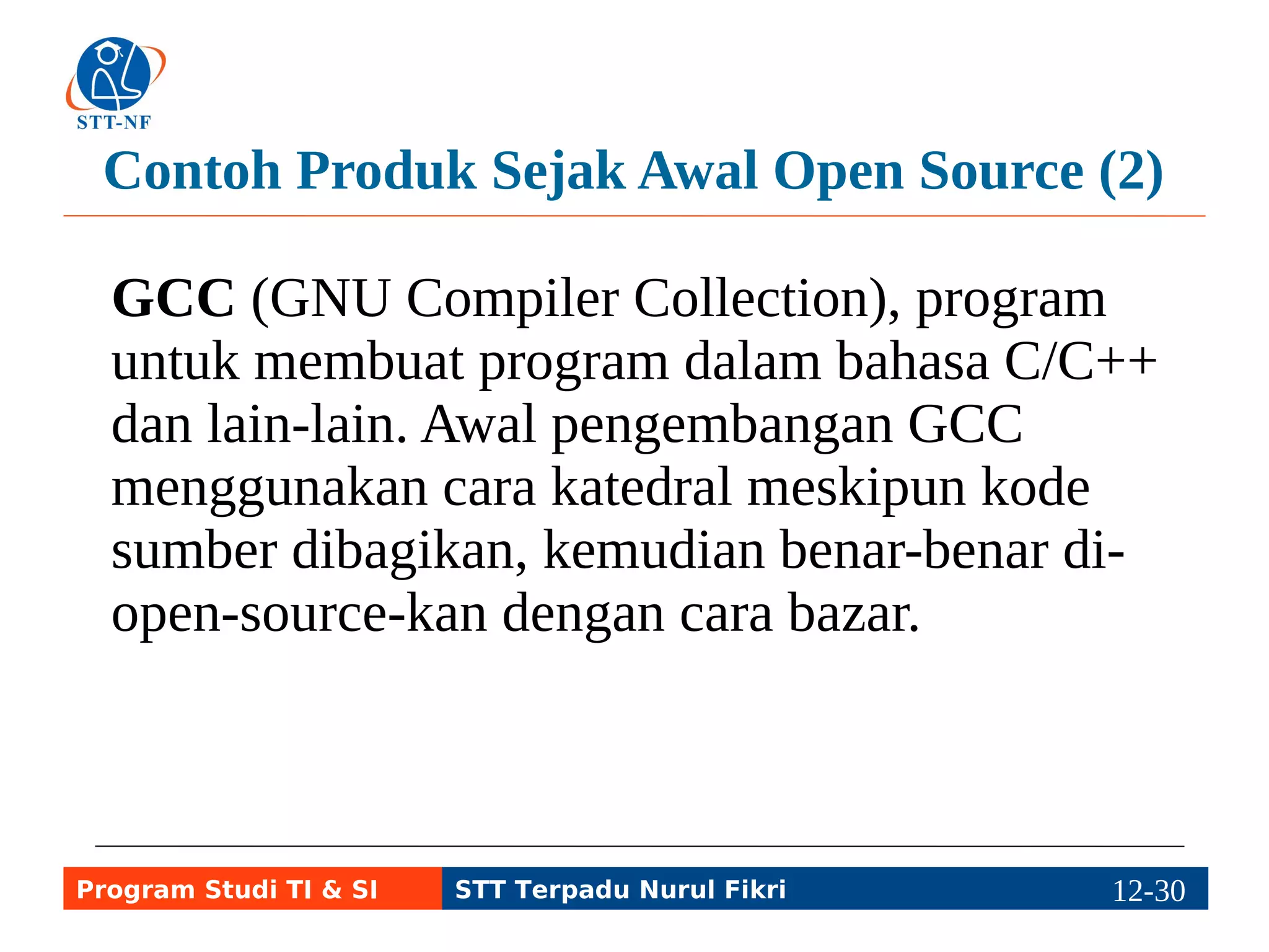 Contoh Produk Sejak Awal Open Source (2) 
GCC (GNU Compiler Collection), program 
untuk membuat program dalam bahasa C/C++ 
dan lain-lain. Awal pengembangan GCC 
menggunakan cara katedral meskipun kode 
sumber dibagikan, kemudian benar-benar di-open- 
source-kan dengan cara bazar. 
Program Studi TI & SI STT Terpadu Nurul Fikri 12-2192-5 
 