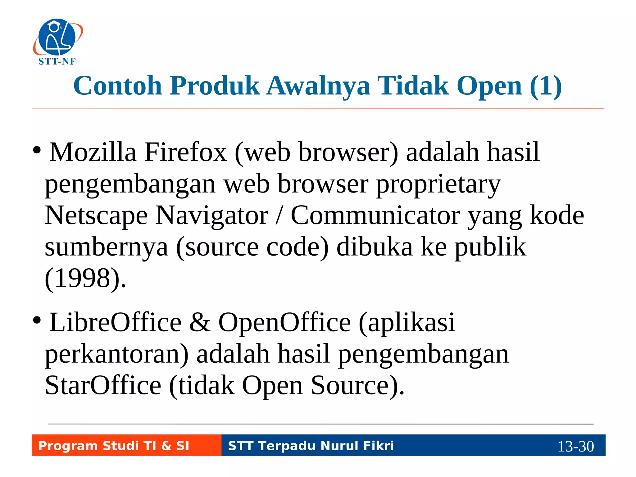 Contoh Produk Awalnya Tidak Open (1) 
● Mozilla Firefox (web browser) adalah hasil 
pengembangan web browser proprietary 
Netscape Navigator / Communicator yang kode 
sumbernya (source code) dibuka ke publik 
(1998). 
● LibreOffice & OpenOffice (aplikasi 
perkantoran) adalah hasil pengembangan 
StarOffice (tidak Open Source). 
Program Studi TI & SI STT Terpadu Nurul Fikri 13-2193-5 
 