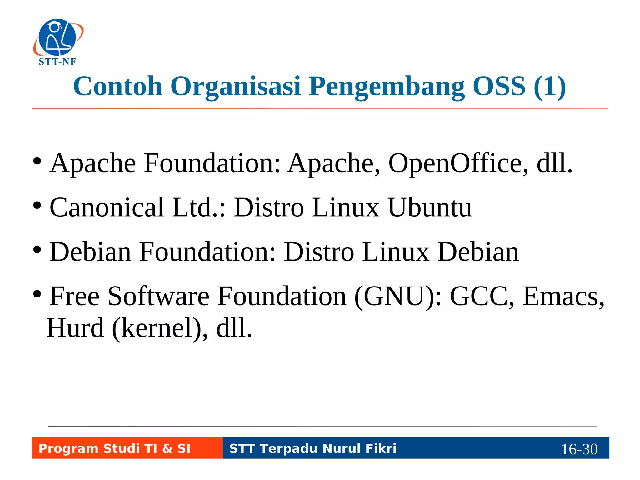 Contoh Organisasi Pengembang OSS (1) 
● Apache Foundation: Apache, OpenOffice, dll. 
● Canonical Ltd.: Distro Linux Ubuntu 
● Debian Foundation: Distro Linux Debian 
● Free Software Foundation (GNU): GCC, glibc, 
Emacs, Hurd (kernel), dll. 
Program Studi TI & SI STT Terpadu Nurul Fikri 16-2196-5 
 