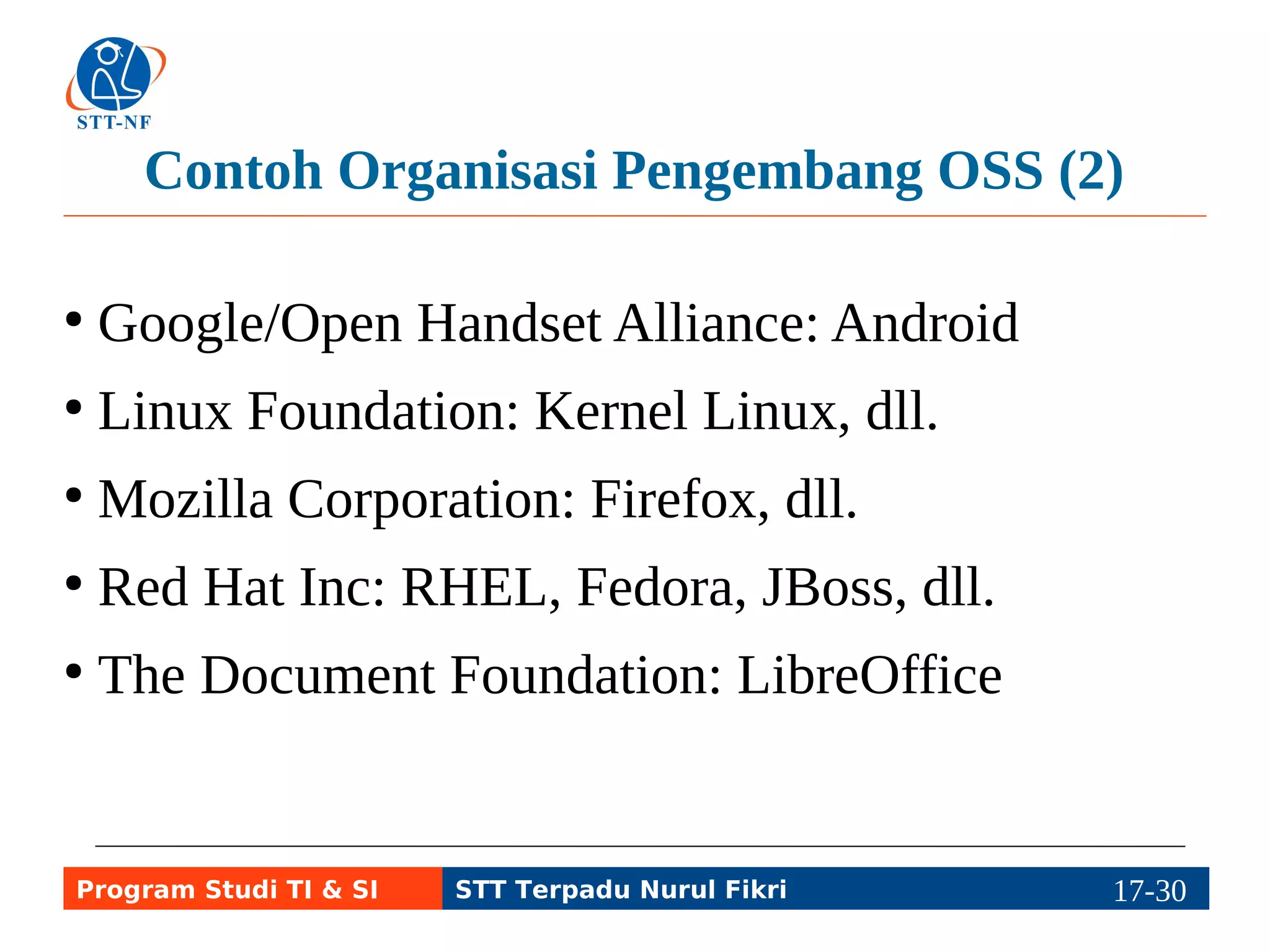 Contoh Organisasi Pengembang OSS (2) 
● Google/Open Handset Alliance: Android 
● Linux Foundation: Kernel Linux, dll. 
● Mozilla Corporation: Firefox, dll. 
● Red Hat Inc: RHEL, Fedora, JBoss, dll. 
● The Document Foundation: LibreOffice 
Program Studi TI & SI STT Terpadu Nurul Fikri 17-2197-5 
 