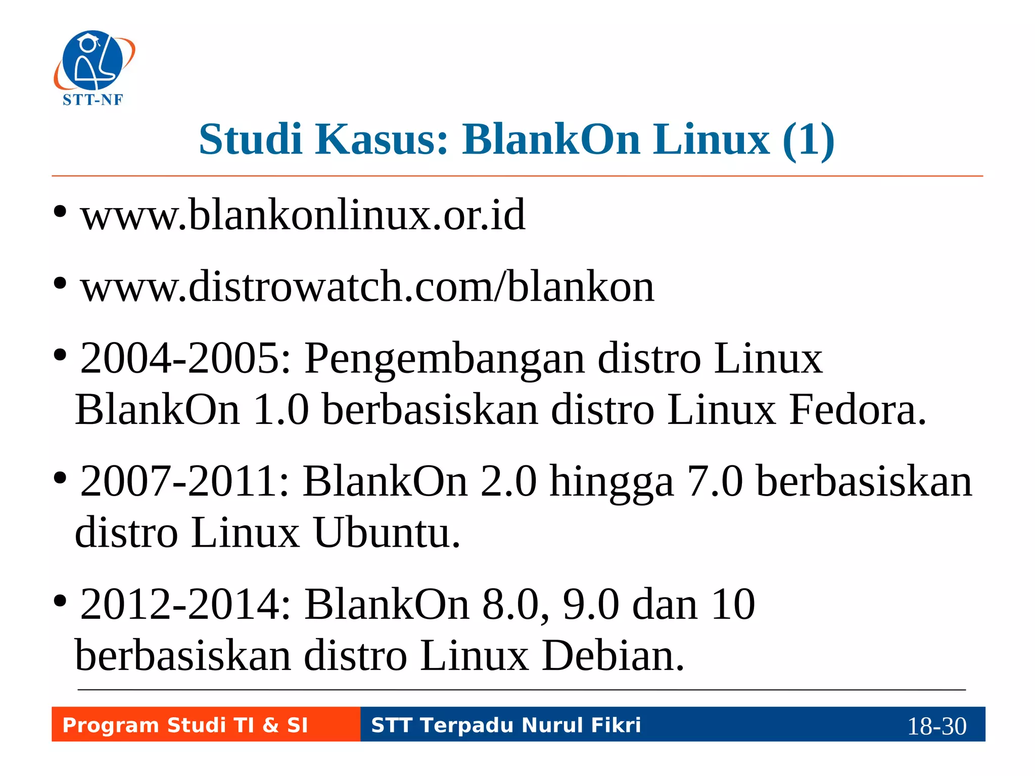 Studi Kasus: BlankOn Linux (1) 
● www.blankonlinux.or.id 
● www.distrowatch.com/blankon 
● 2004-2005: Pengembangan distro Linux 
BlankOn 1.0 berbasiskan distro Linux Fedora. 
● 2007-2011: BlankOn 2.0 hingga 7.0 berbasiskan 
distro Linux Ubuntu. 
● 2012-2014: BlankOn 8.0, 9.0 dan 10 
berbasiskan distro Linux Debian. 
Program Studi TI & SI STT Terpadu Nurul Fikri 18-2198-5 
 