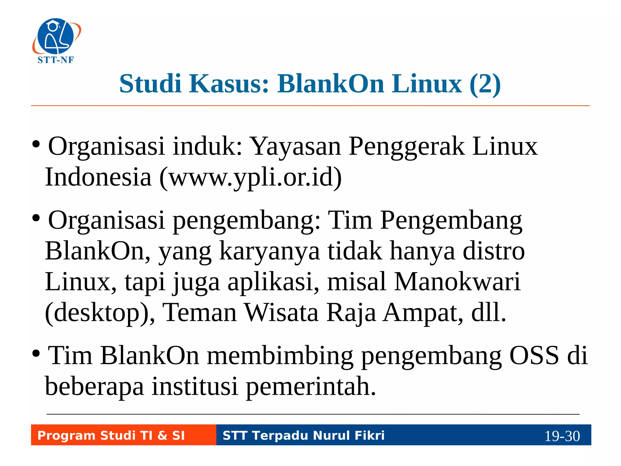 Studi Kasus: BlankOn Linux (2) 
● Organisasi induk: Yayasan Penggerak Linux 
Indonesia (www.ypli.or.id) 
● Organisasi pengembang: Tim Pengembang 
BlankOn, yang karyanya tidak hanya distro 
Linux, tapi juga aplikasi, misal Manokwari 
(desktop), Teman Wisata Raja Ampat, dll. 
● Tim BlankOn membimbing pengembang OSS di 
beberapa institusi pemerintah. 
Program Studi TI & SI STT Terpadu Nurul Fikri 19-2199-5 
 
