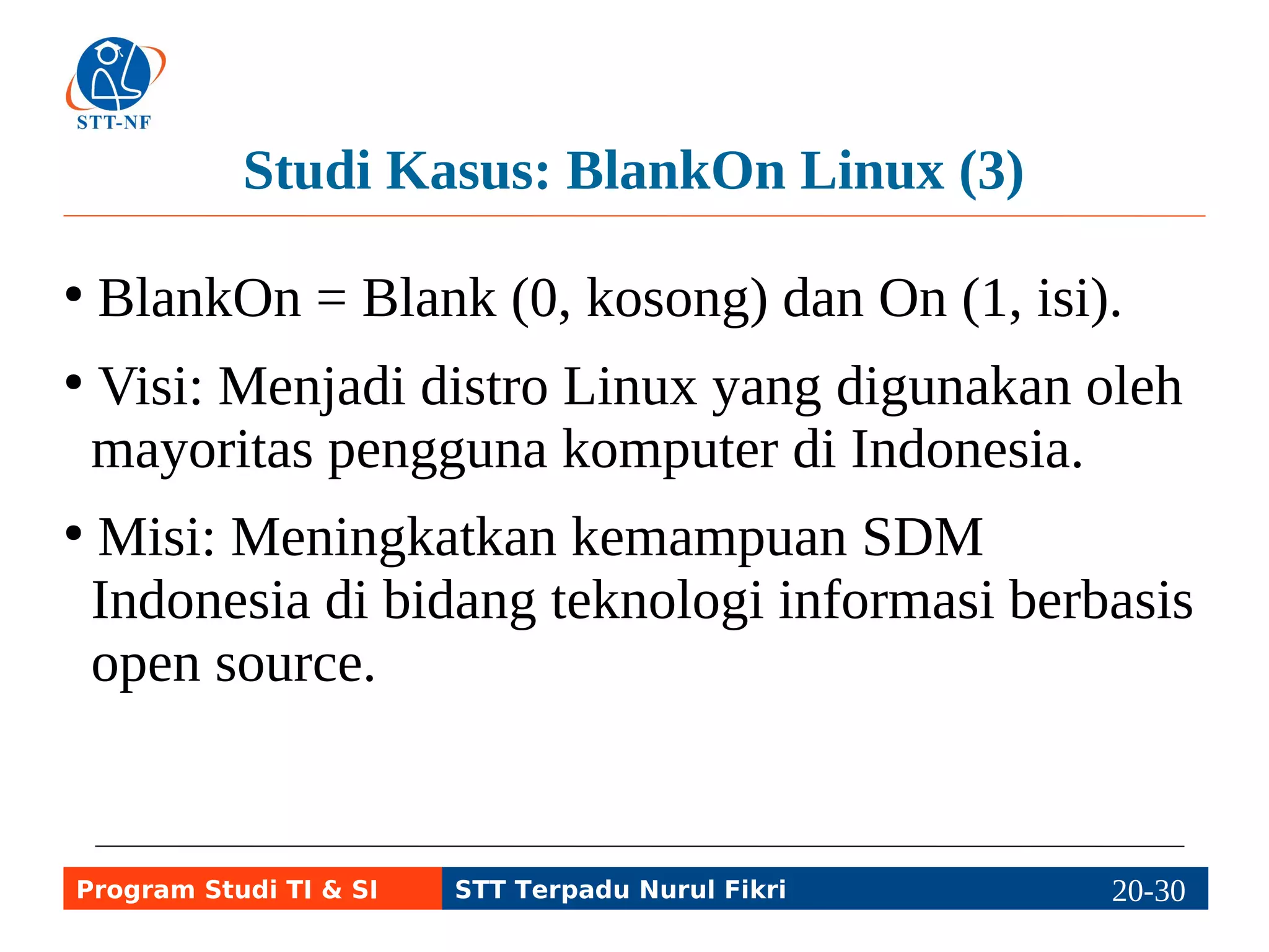 Studi Kasus: BlankOn Linux (3) 
● BlankOn = Blank (0, kosong) dan On (1, isi). 
● Visi: Menjadi distro Linux yang digunakan oleh 
mayoritas pengguna komputer di Indonesia. 
● Misi: Meningkatkan kemampuan SDM 
Indonesia di bidang teknologi informasi berbasis 
open source. 
Program Studi TI & SI STT Terpadu Nurul Fikri 20-2290-5 
 